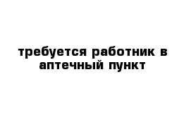 требуется работник в аптечный пункт